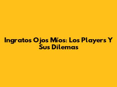 Ingratos Ojos Míos: Los Players Y Sus Dilemas