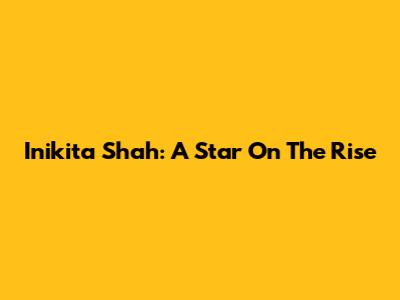 Inikita Shah: A Star On The Rise