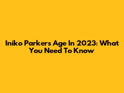 Iniko Parker's Age In 2023: What You Need To Know