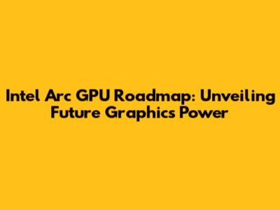 Intel Arc GPU Roadmap: Unveiling Future Graphics Power