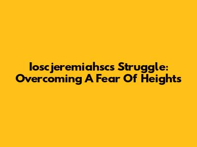 Ioscjeremiahsc's Struggle: Overcoming A Fear Of Heights