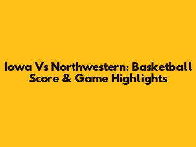 Iowa Vs Northwestern: Basketball Score & Game Highlights