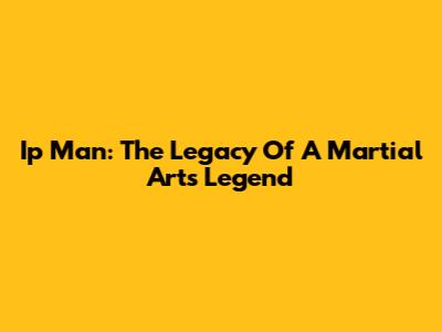 Ip Man: The Legacy Of A Martial Arts Legend