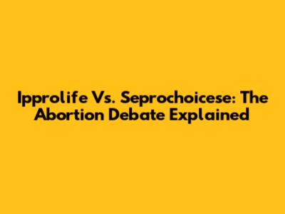 Ipprolife Vs. Seprochoicese: The Abortion Debate Explained