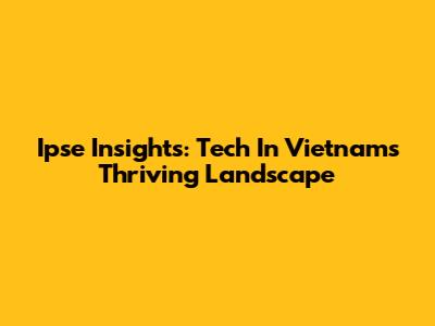 Ipse Insights: Tech In Vietnam's Thriving Landscape