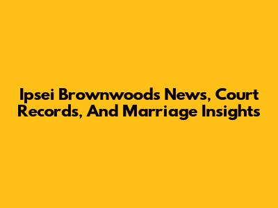 Ipsei Brownwood's News, Court Records, And Marriage Insights