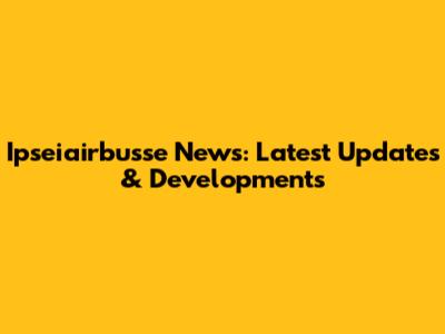 Ipseiairbusse News: Latest Updates & Developments