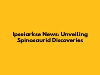 Ipseiarkse News: Unveiling Spinosaurid Discoveries