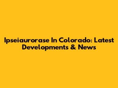 Ipseiaurorase In Colorado: Latest Developments & News