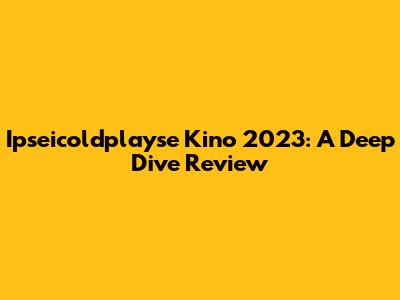 Ipseicoldplayse Kino 2023: A Deep Dive Review
