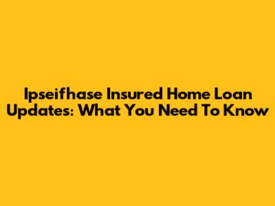 Ipseifhase Insured Home Loan Updates: What You Need To Know