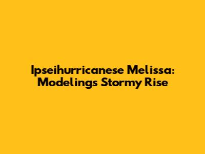 Ipseihurricanese Melissa: Modeling's Stormy Rise