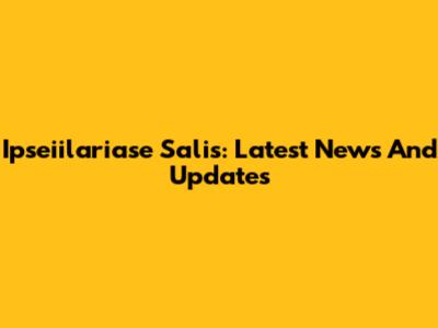 Ipseiilariase Salis: Latest News And Updates