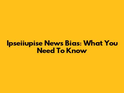 Ipseiiupise News Bias: What You Need To Know