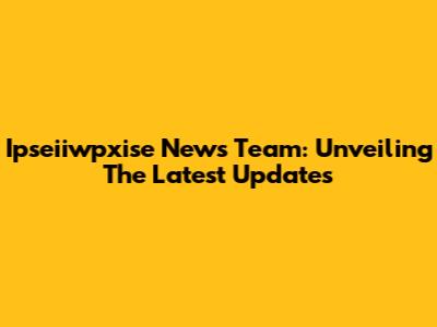 Ipseiiwpxise News Team: Unveiling The Latest Updates