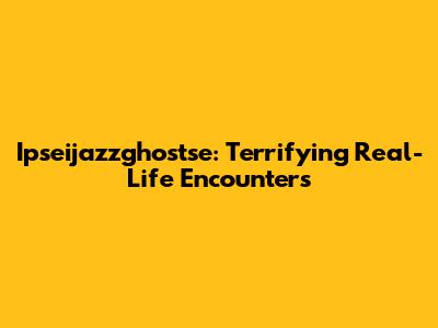 Ipseijazzghostse: Terrifying Real-Life Encounters