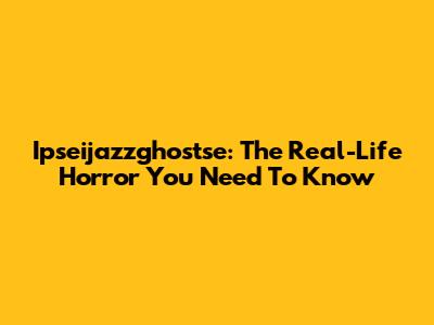 Ipseijazzghostse: The Real-Life Horror You Need To Know