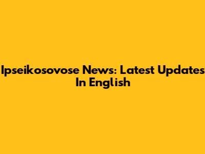 Ipseikosovose News: Latest Updates In English