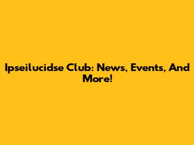 Ipseilucidse Club: News, Events, And More!