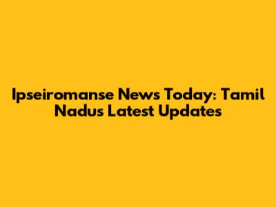 Ipseiromanse News Today: Tamil Nadu's Latest Updates