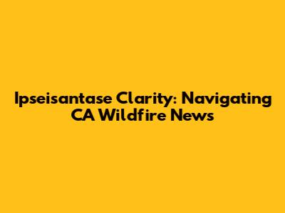 Ipseisantase Clarity: Navigating CA Wildfire News