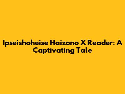 Ipseishoheise Haizono X Reader: A Captivating Tale