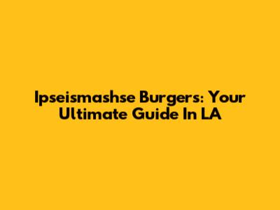 Ipseismashse Burgers: Your Ultimate Guide In LA