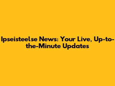 Ipseisteelse News: Your Live, Up-to-the-Minute Updates