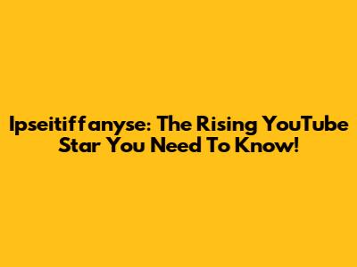 Ipseitiffanyse: The Rising YouTube Star You Need To Know!