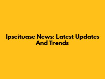 Ipseituase News: Latest Updates And Trends