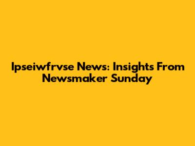 Ipseiwfrvse News: Insights From Newsmaker Sunday