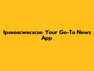 Ipseoscwecscse: Your Go-To News App