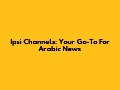 Ipsi Channels: Your Go-To For Arabic News