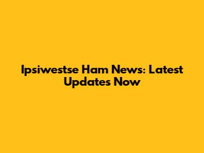 Ipsiwestse Ham News: Latest Updates Now