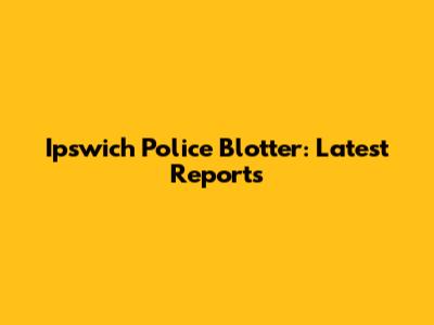 Ipswich Police Blotter: Latest Reports