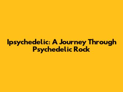 Ipsychedelic: A Journey Through Psychedelic Rock