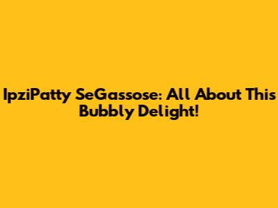 IpziPatty SeGassose: All About This Bubbly Delight!