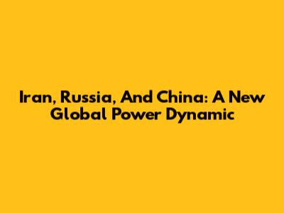 Iran, Russia, And China: A New Global Power Dynamic