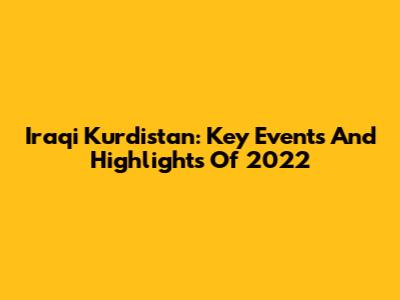 Iraqi Kurdistan: Key Events And Highlights Of 2022