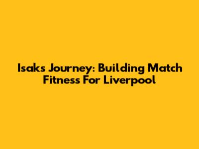 Isak's Journey: Building Match Fitness For Liverpool