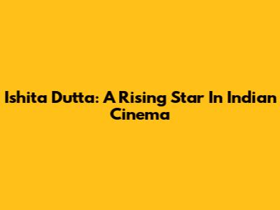 Ishita Dutta: A Rising Star In Indian Cinema
