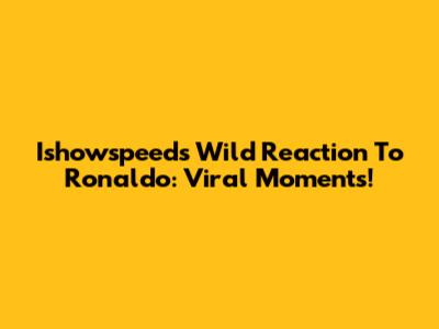 Ishowspeed's Wild Reaction To Ronaldo: Viral Moments!