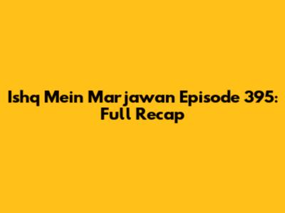Ishq Mein Marjawan Episode 395: Full Recap