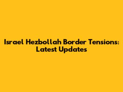 Israel Hezbollah Border Tensions: Latest Updates