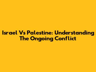 Israel Vs Palestine: Understanding The Ongoing Conflict