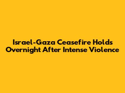 Israel-Gaza Ceasefire Holds Overnight After Intense Violence