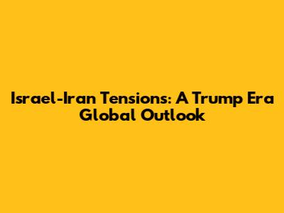 Israel-Iran Tensions: A Trump Era Global Outlook