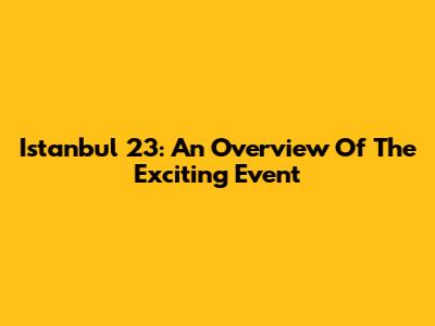 Istanbul 23: An Overview Of The Exciting Event