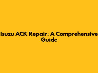 Isuzu ACK Repair: A Comprehensive Guide
