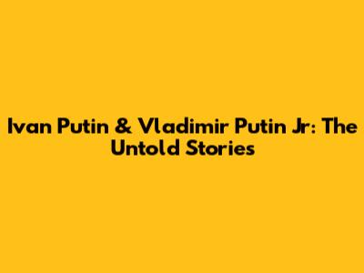 Ivan Putin & Vladimir Putin Jr: The Untold Stories
